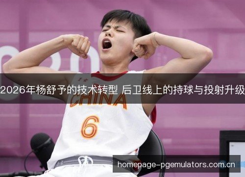 2026年杨舒予的技术转型 后卫线上的持球与投射升级 2026年杨舒予的技术转型 后卫线上的持球与投射升级